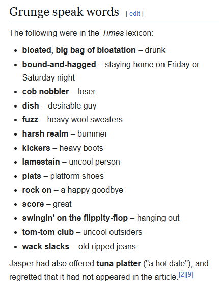 The following were in the Times lexicon: bloated, big bag of bloatation – drunk bound-and-hagged – staying home on Friday or Saturday night cob nobbler – loser dish – desirable guy fuzz – heavy wool sweaters harsh realm – bummer kickers – heavy boots lamestain – uncool person plats – platform shoes rock on – a happy goodbye score – great swingin' on the flippity-flop – hanging out tom-tom club – uncool outsiders wack slacks – old ripped jeans Jasper had also offered tuna platter ("a hot date"), and regretted that it had not appeared in the article.
